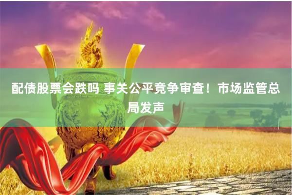 配债股票会跌吗 事关公平竞争审查！市场监管总局发声