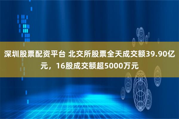 深圳股票配资平台 北交所股票全天成交额39.90亿元，16股成交额超5000万元