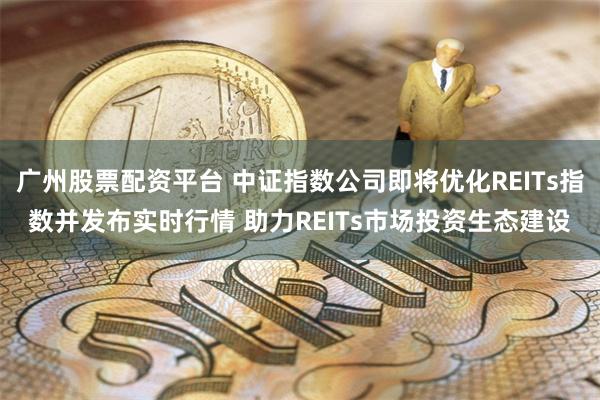 广州股票配资平台 中证指数公司即将优化REITs指数并发布实时行情 助力REITs市场投资生态建设