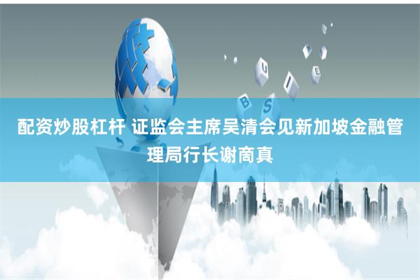 配资炒股杠杆 证监会主席吴清会见新加坡金融管理局行长谢啇真