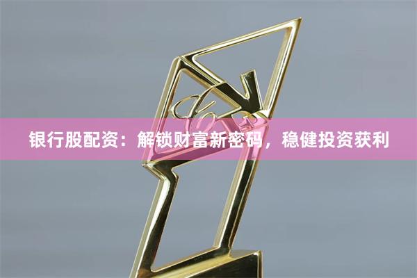 银行股配资：解锁财富新密码，稳健投资获利