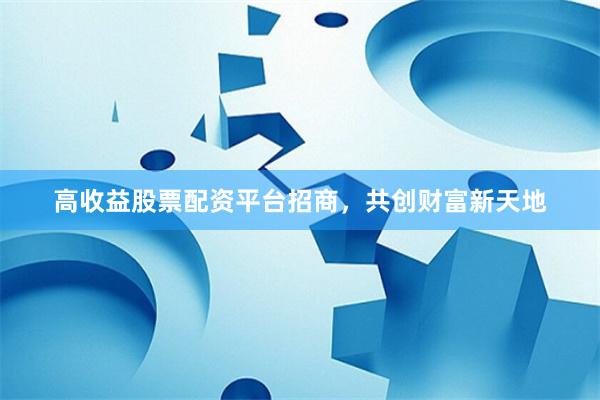 高收益股票配资平台招商，共创财富新天地