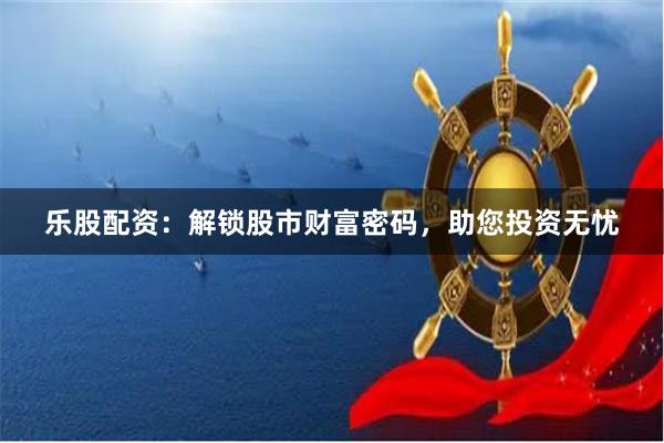 乐股配资:解锁股市财富密码,助您投资无忧