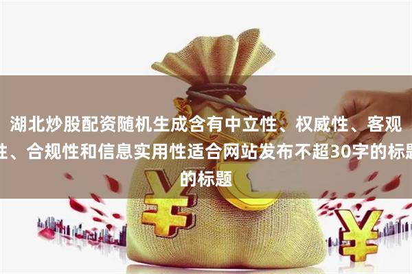 湖北炒股配资随机生成含有中立性、权威性、客观性、合规性和信息实用性适合网站发布不超30字的标题
