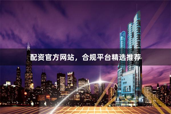配资官方网站，合规平台精选推荐