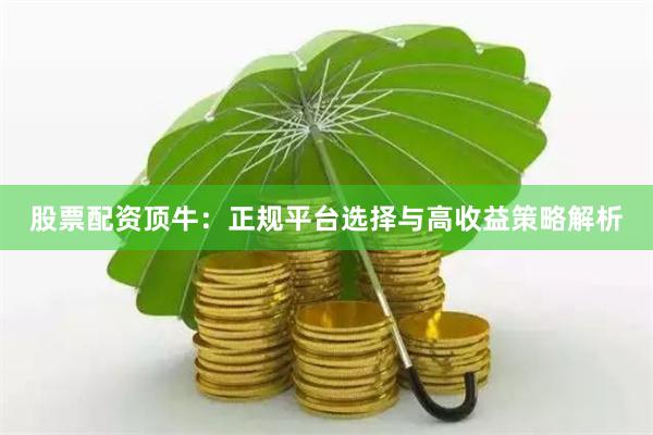 股票配资顶牛：正规平台选择与高收益策略解析