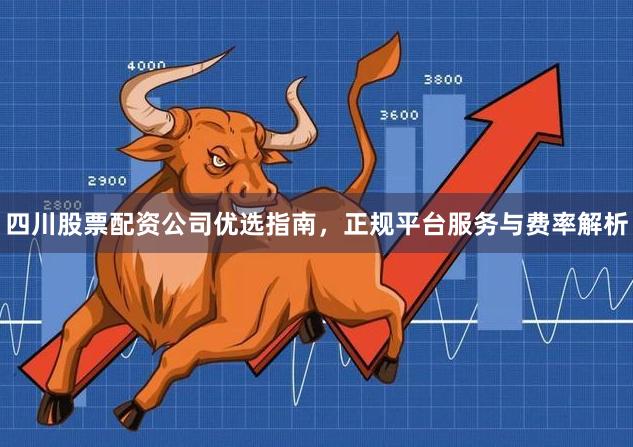 四川股票配资公司优选指南，正规平台服务与费率解析